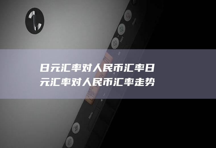 日元汇率对人民币汇率日元汇率对人民币汇率走势