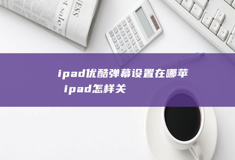 ipad优酷弹幕设置在哪,苹果ipad怎样关闭弹幕？