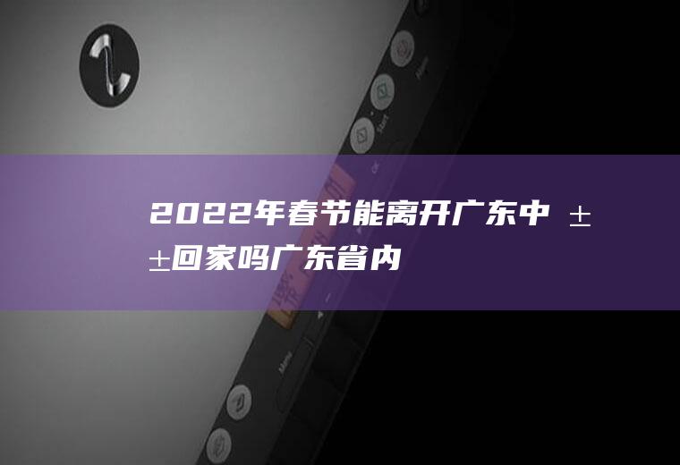 2022年春节能离开广东中山回家吗(广东省内春节能回家吗)
