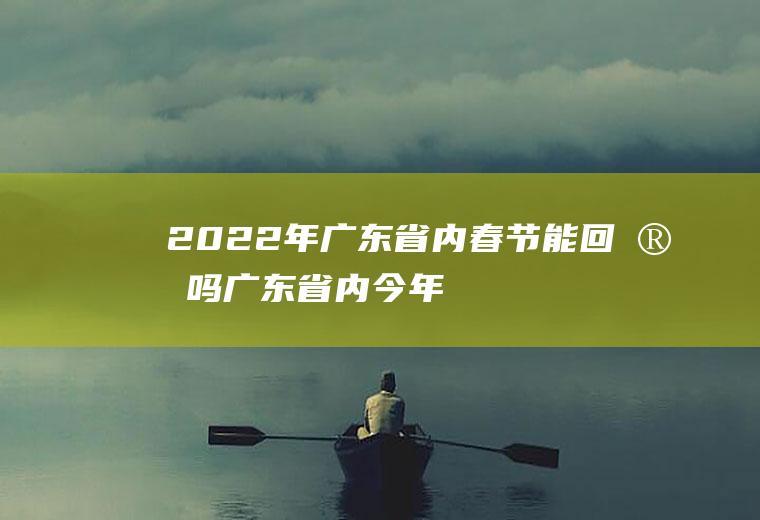 2022年广东省内春节能回家吗(广东省内今年能回家过年吗)