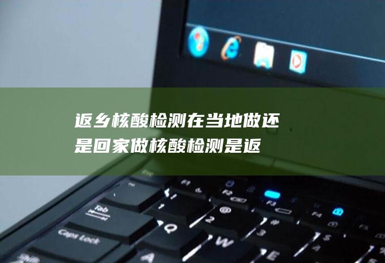 返乡核酸检测在当地做还是回家做(核酸检测是返乡前做还是返乡后做)