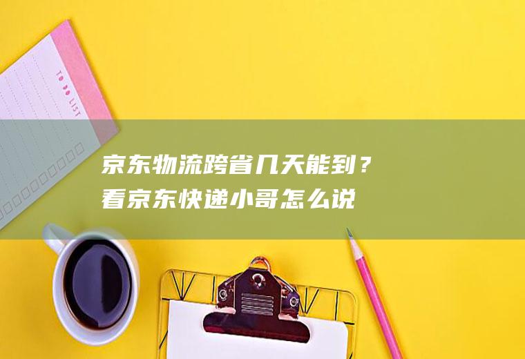 京东物流跨省几天能到？看京东快递小哥怎么说!