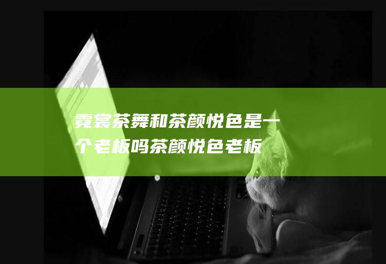 霓裳茶舞和茶颜悦色是一个老板吗茶颜悦色老板