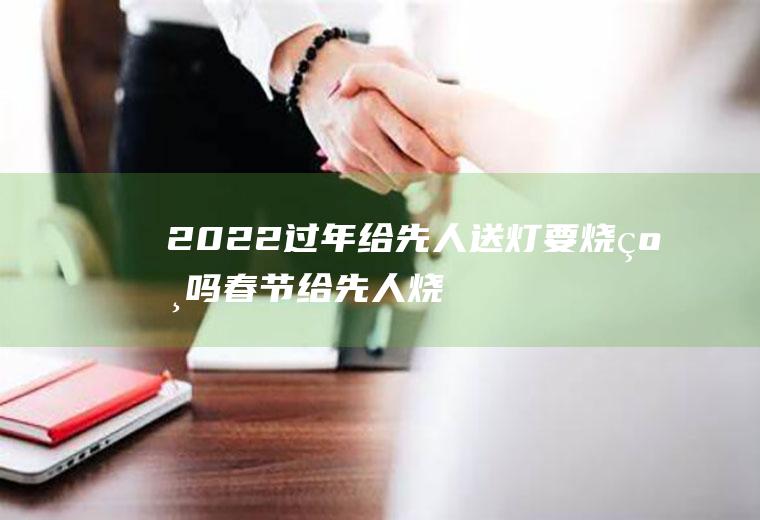 2022过年给先人送灯要烧纸吗(春节给先人烧纸时间)