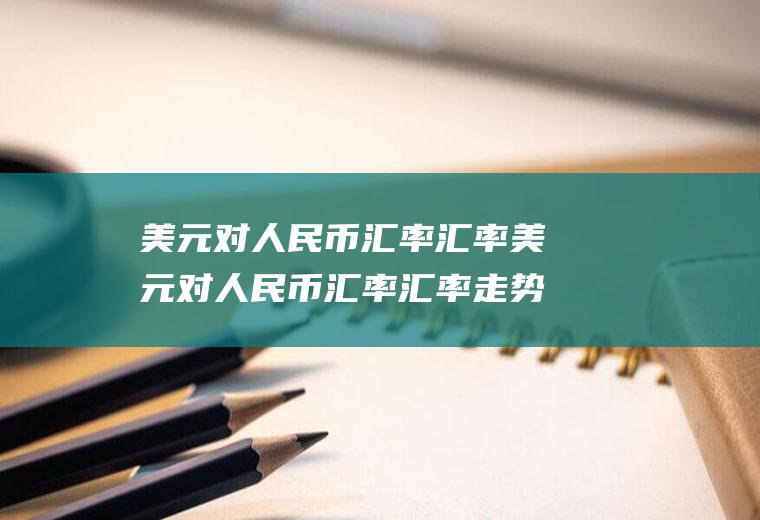 美元对人民币汇率汇率美元对人民币汇率汇率走势图