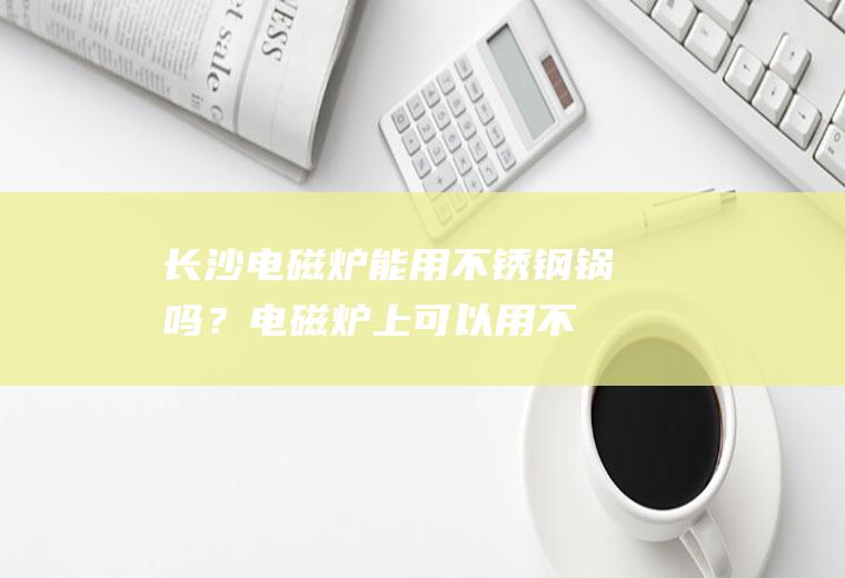 长沙电磁炉能用不锈钢锅吗？(电磁炉上可以用不锈钢锅吗)