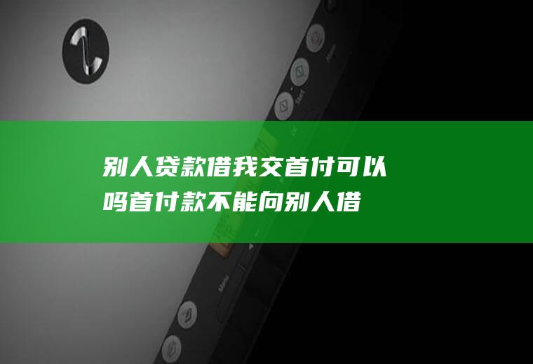 别人贷款借我交首付可以吗(首付款不能向别人借的吗)