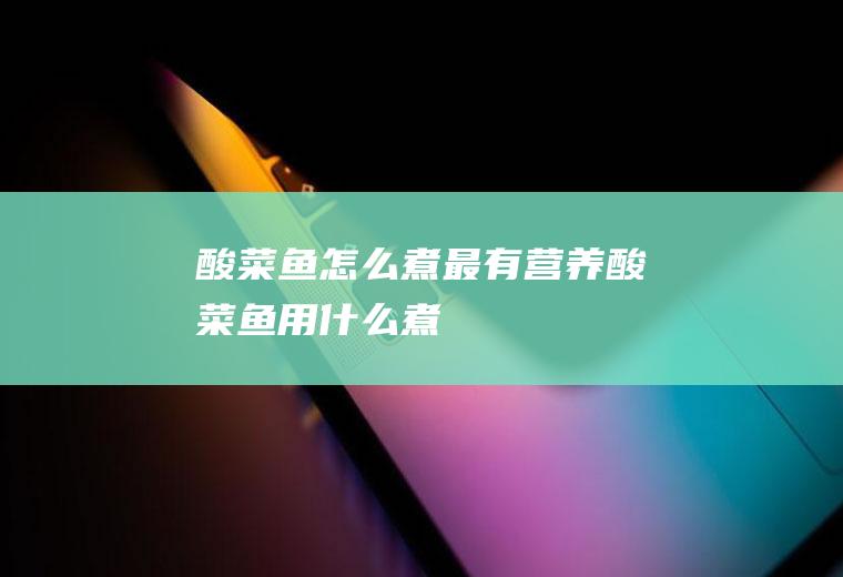 酸菜鱼怎么煮最有营养(酸菜鱼用什么煮)