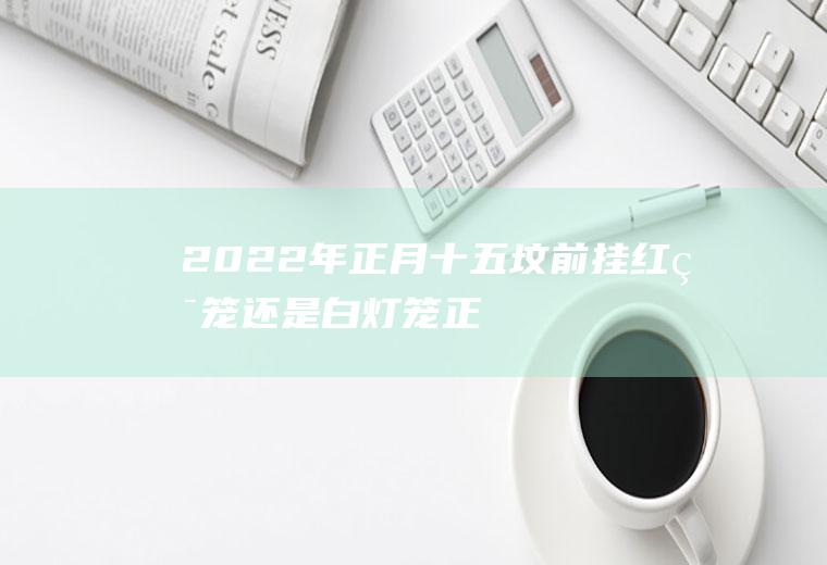 2022年正月十五坟前挂红灯笼还是白灯笼(正月十五送坟灯送几盏)