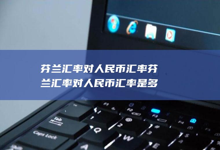 芬兰汇率对人民币汇率芬兰汇率对人民币汇率是多少