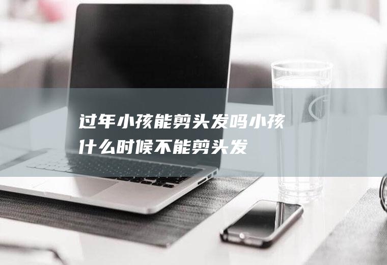 过年小孩能剪头发吗(小孩什么时候不能剪头发)