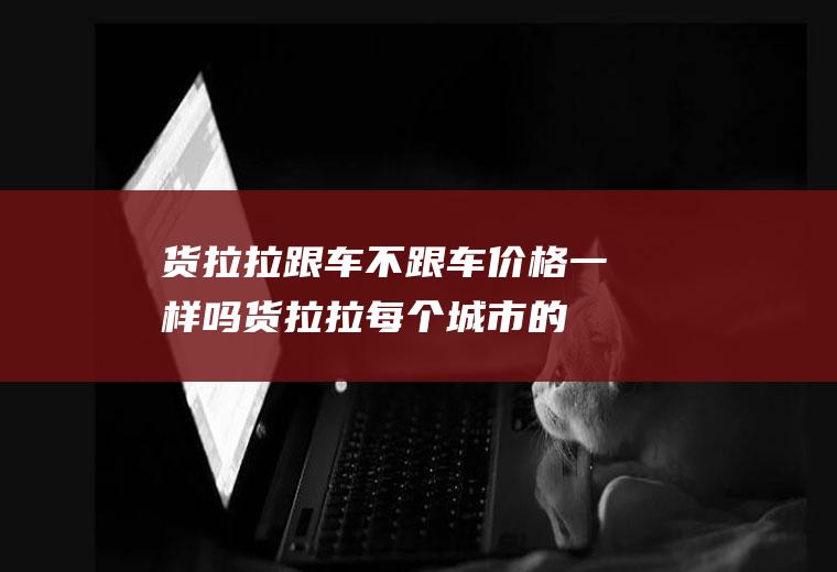 货拉拉跟车不跟车价格一样吗(货拉拉每个城市的价格都一样吗?)