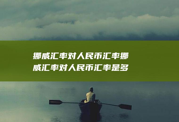 挪威汇率对人民币汇率挪威汇率对人民币汇率是多少