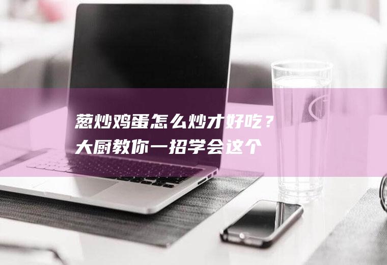 葱炒鸡蛋怎么炒才好吃？大厨教你一招,学会这个技巧,鲜嫩滑口又下饭!