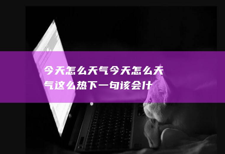 今天怎么天气今天怎么天气这么热,下一句该会什么