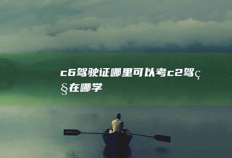 c6驾驶证哪里可以考(c2驾照在哪学)