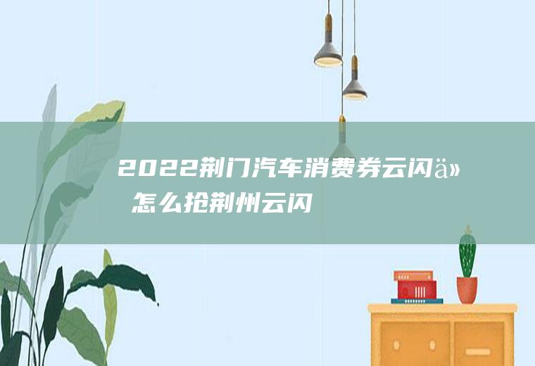 2022荆门汽车消费券云闪付怎么抢(荆州云闪付2020年乘车优惠)