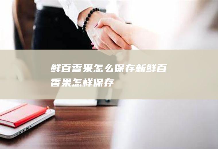 鲜百香果怎么保存,新鲜百香果怎样保存