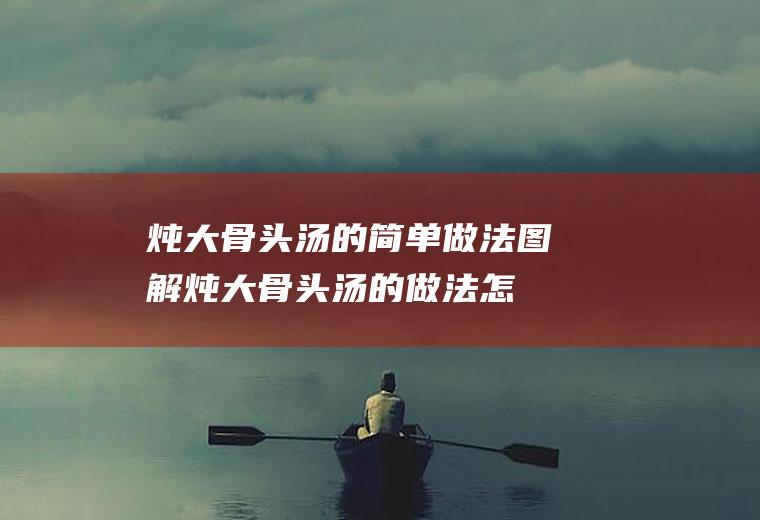 炖大骨头汤的简单做法图解(炖大骨头汤的做法怎么做有营养窍门)