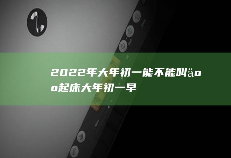 2022年大年初一能不能叫人起床(大年初一早上为什么不能叫人起床)