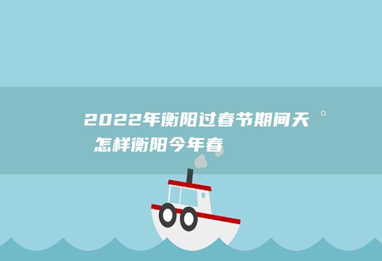2022年衡阳过春节期间天气怎样(衡阳今年春节什么天气)