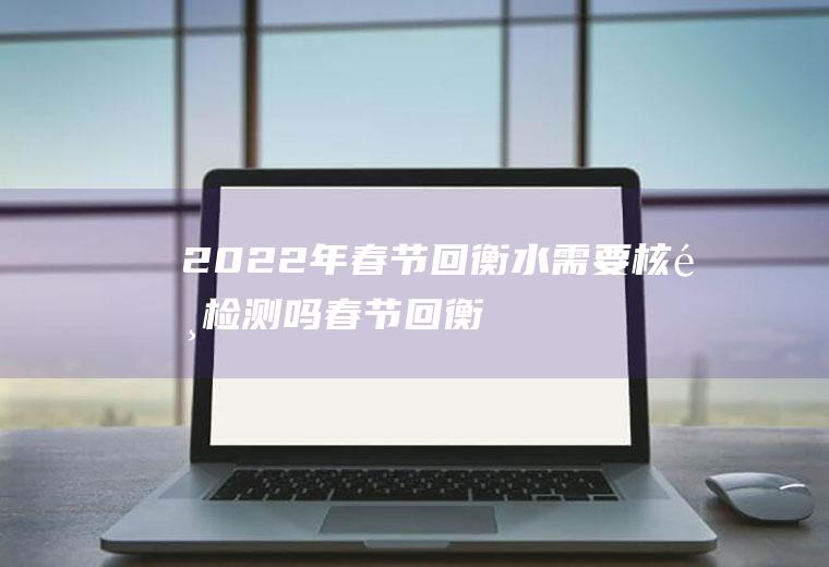 2022年春节回衡水需要核酸检测吗(春节回衡阳要核酸检测吗)