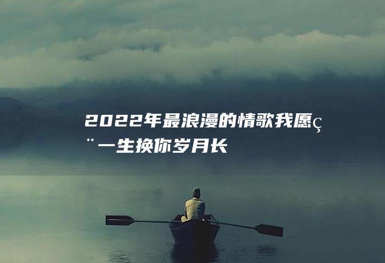 2022年最浪漫的情歌：我愿用一生换你岁月长留!