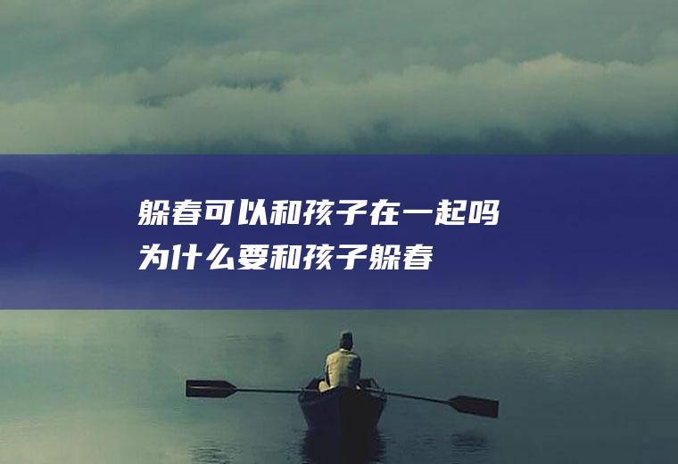 躲春可以和孩子在一起吗(为什么要和孩子躲春)