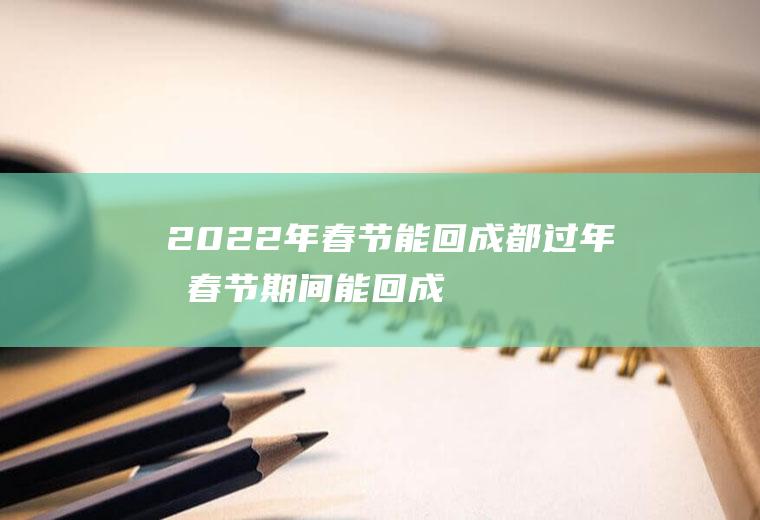 2022年春节能回成都过年吗(春节期间能回成都吗)