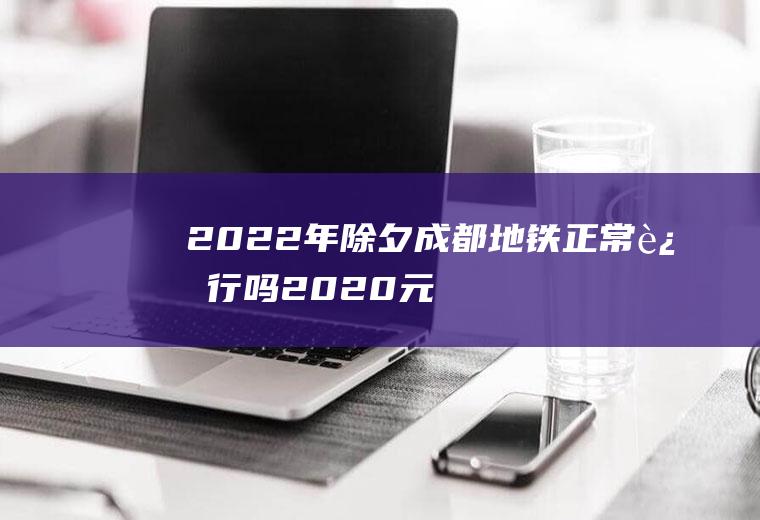 2022年除夕成都地铁正常运行吗(2020元旦成都地铁运营时间)