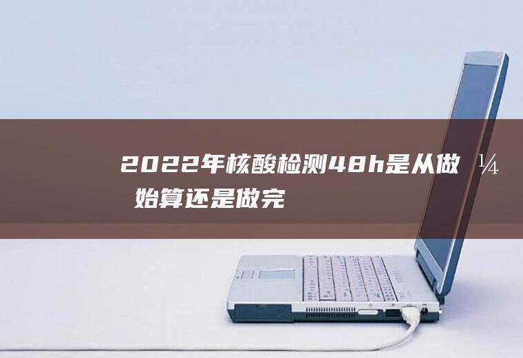 2022年核酸检测48h是从做开始算还是做完(2021届考研要做核酸检测吗)