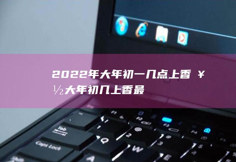 2022年大年初一几点上香好(大年初几上香最好)