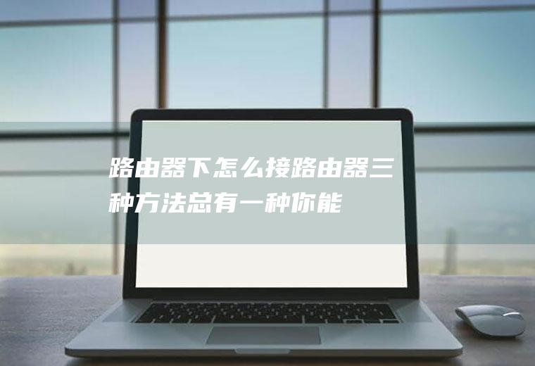 路由器下怎么接路由器(三种方法！总有一种你能学会)