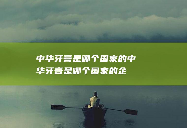 中华牙膏是哪个国家的,中华牙膏是哪个国家的企业生产的