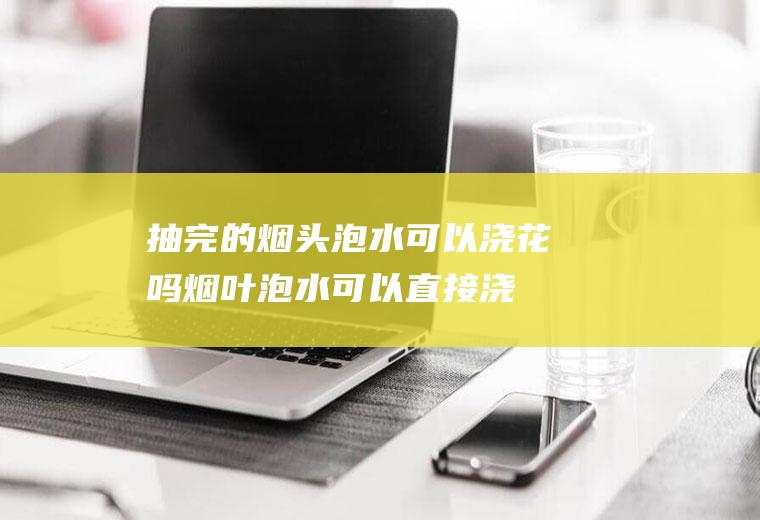 抽完的烟头泡水可以浇花吗(烟叶泡水可以直接浇花么)
