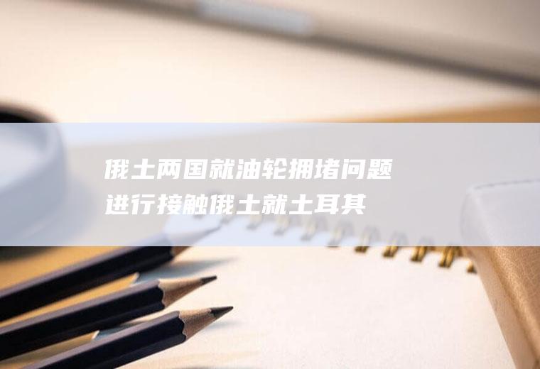 俄土两国就油轮拥堵问题进行接触(俄土就土耳其沿岸油轮拥堵接触)