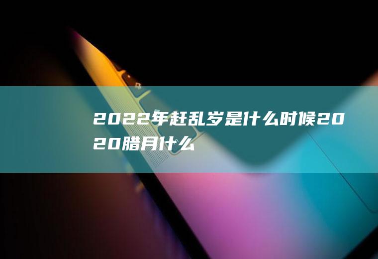2022年赶乱岁是什么时候(2020腊月什么时候乱岁)