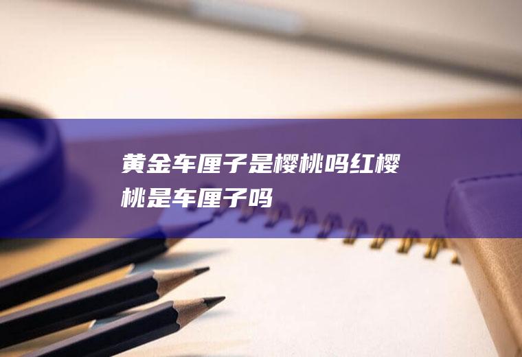 黄金车厘子是樱桃吗(红樱桃是车厘子吗)