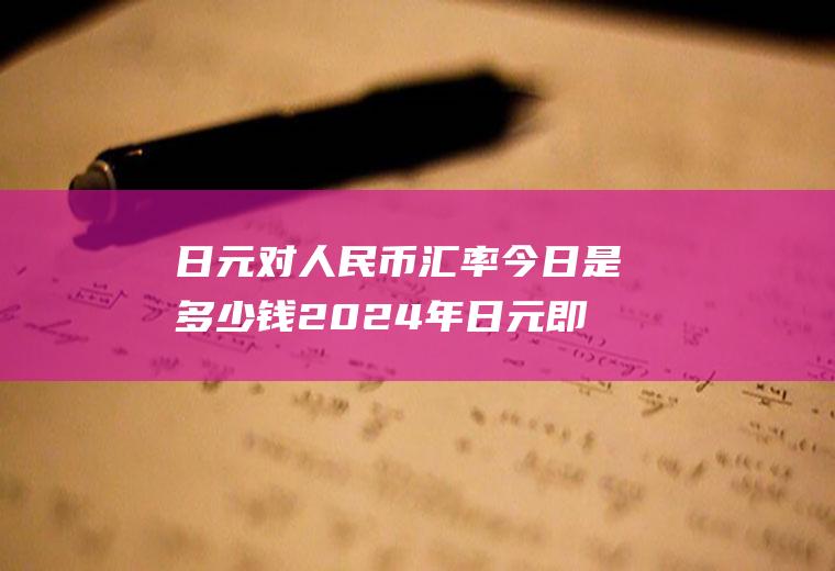 日元对人民币汇率今日是多少钱2024年日元即将暴涨的原因