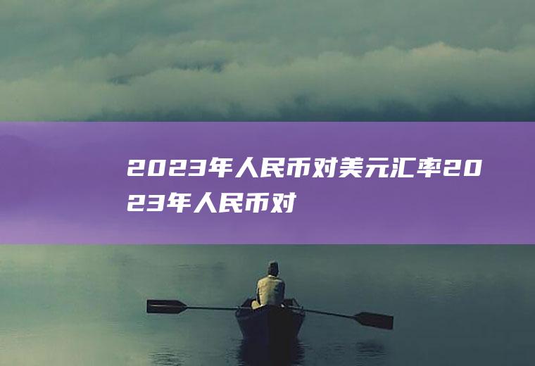 2023年人民币对美元汇率2023年人民币对美元汇率走势图
