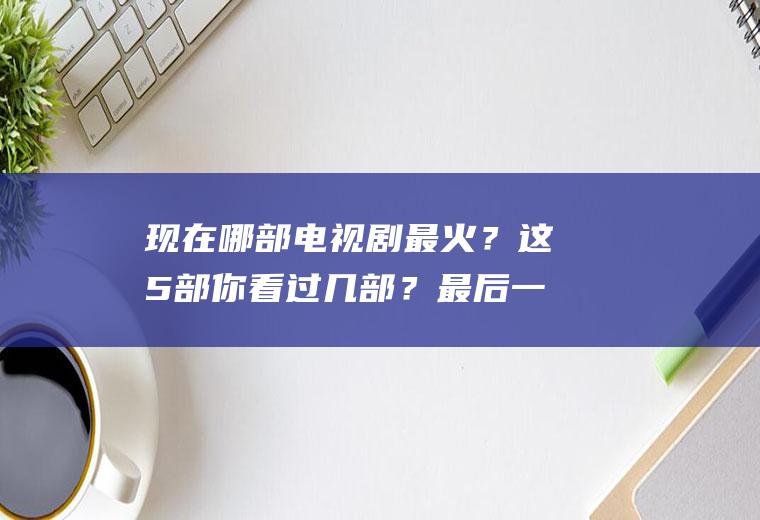 现在哪部电视剧最火？这5部你看过几部？最后一部堪称经典!