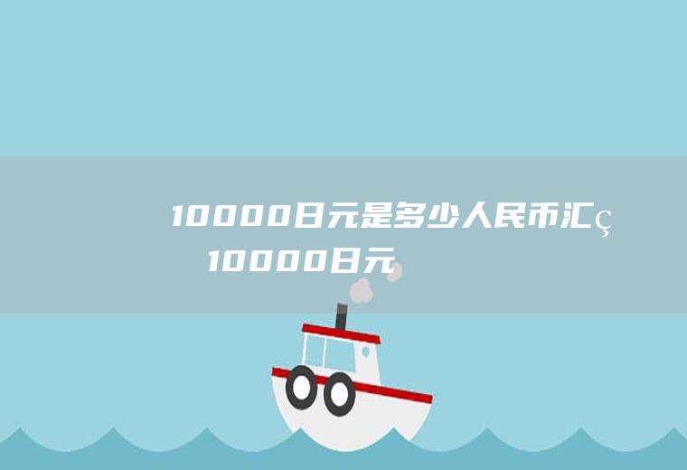 10000日元是多少人民币汇率10000日元换算人民币是多少