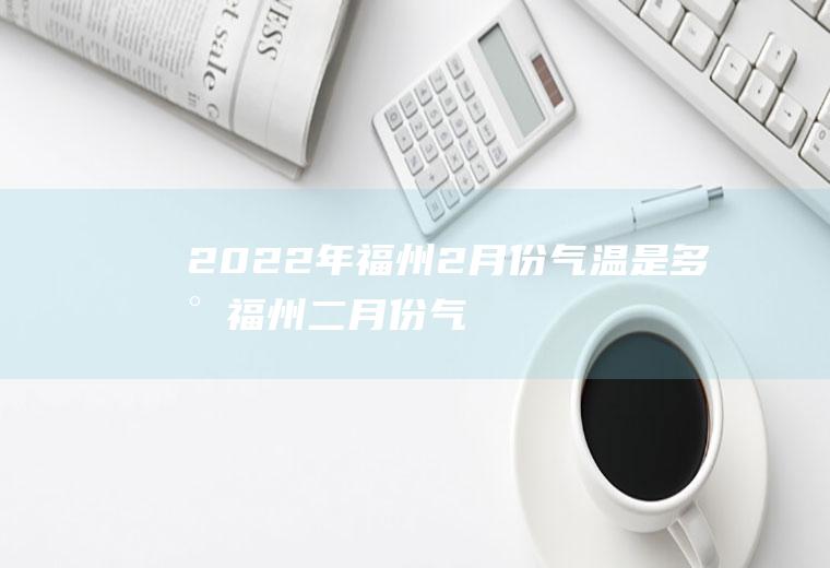 2022年福州2月份气温是多少(福州二月份气温)