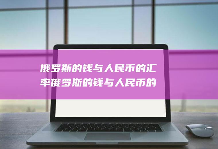 俄罗斯的钱与人民币的汇率俄罗斯的钱与人民币的汇率今日