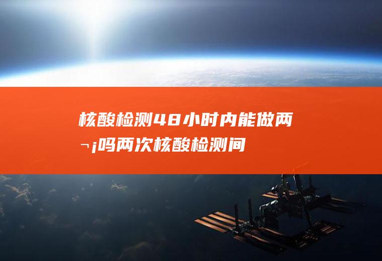 核酸检测48小时内能做两次吗(两次核酸检测间隔48小时可以吗)
