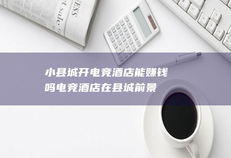 小县城开电竞酒店能赚钱吗(电竞酒店在县城前景怎么样)