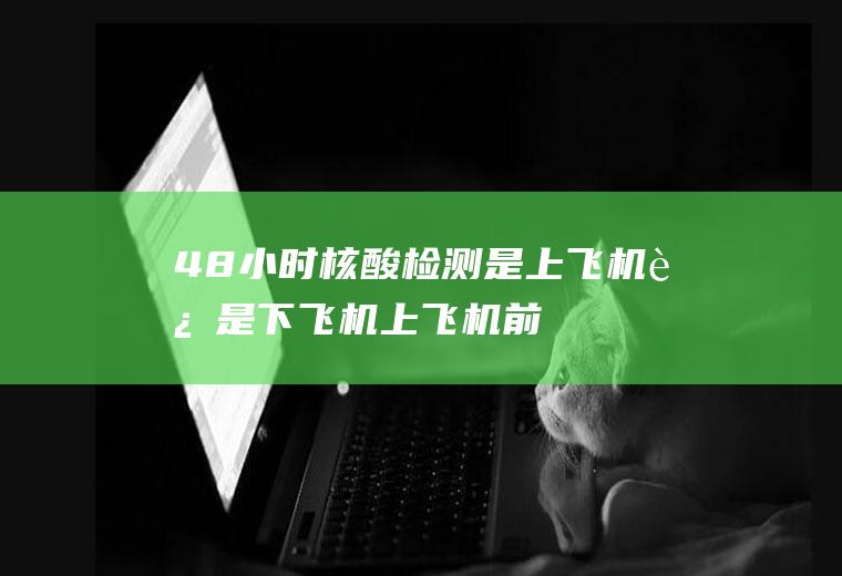 48小时核酸检测是上飞机还是下飞机(上飞机前几天做核酸检测)