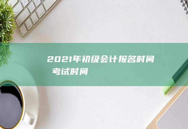 2021年初级会计报名时间和考试时间