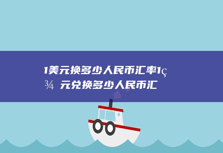 1美元换多少人民币汇率1美元兑换多少人民币汇率