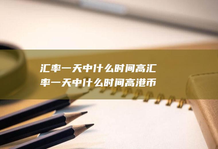 汇率一天中什么时间高汇率一天中什么时间高港币
